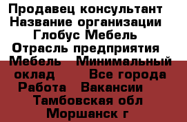 Продавец-консультант › Название организации ­ Глобус-Мебель › Отрасль предприятия ­ Мебель › Минимальный оклад ­ 1 - Все города Работа » Вакансии   . Тамбовская обл.,Моршанск г.